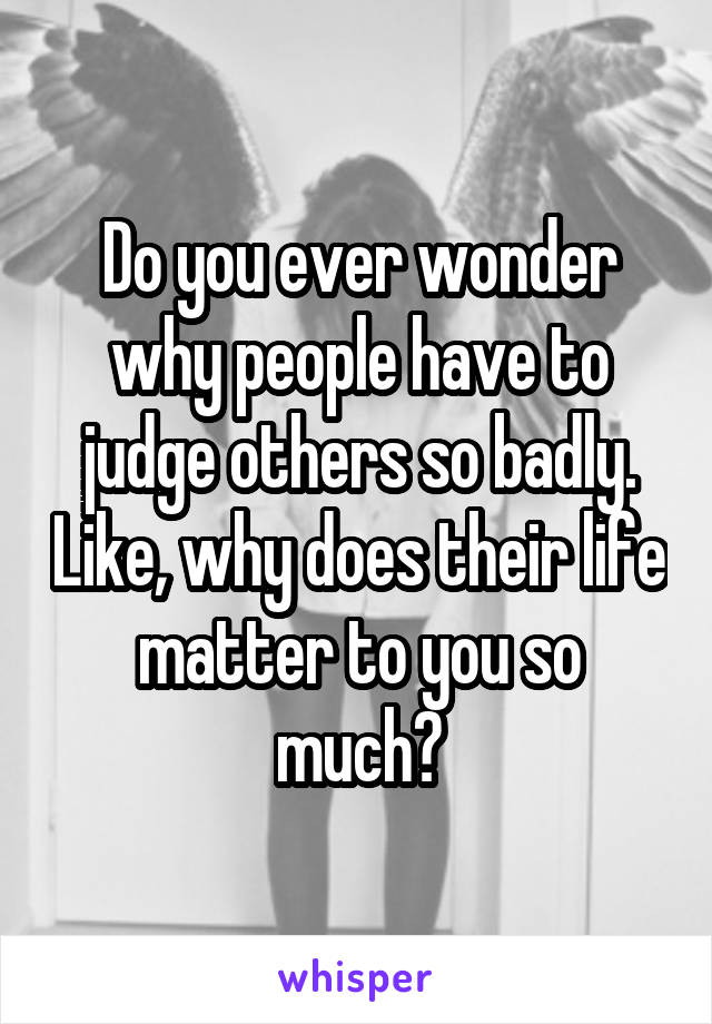 Do you ever wonder why people have to judge others so badly. Like, why does their life matter to you so much?