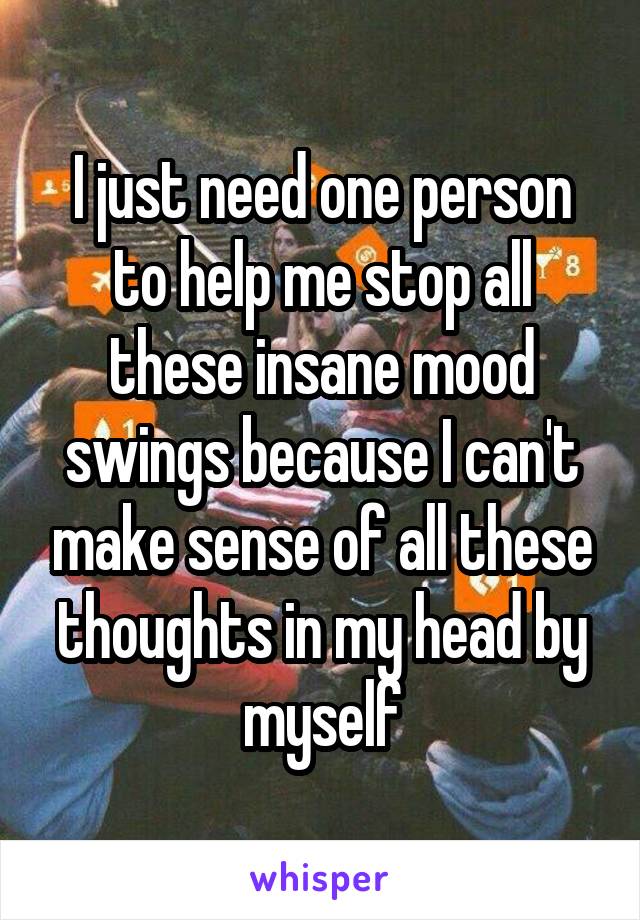 I just need one person to help me stop all these insane mood swings because I can't make sense of all these thoughts in my head by myself