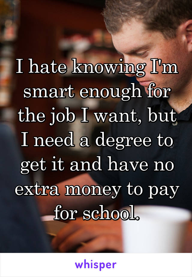 I hate knowing I'm smart enough for the job I want, but I need a degree to get it and have no extra money to pay for school.