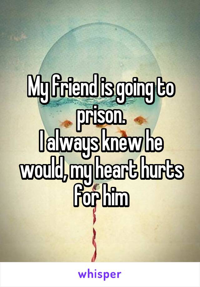 My friend is going to prison.
I always knew he would, my heart hurts for him