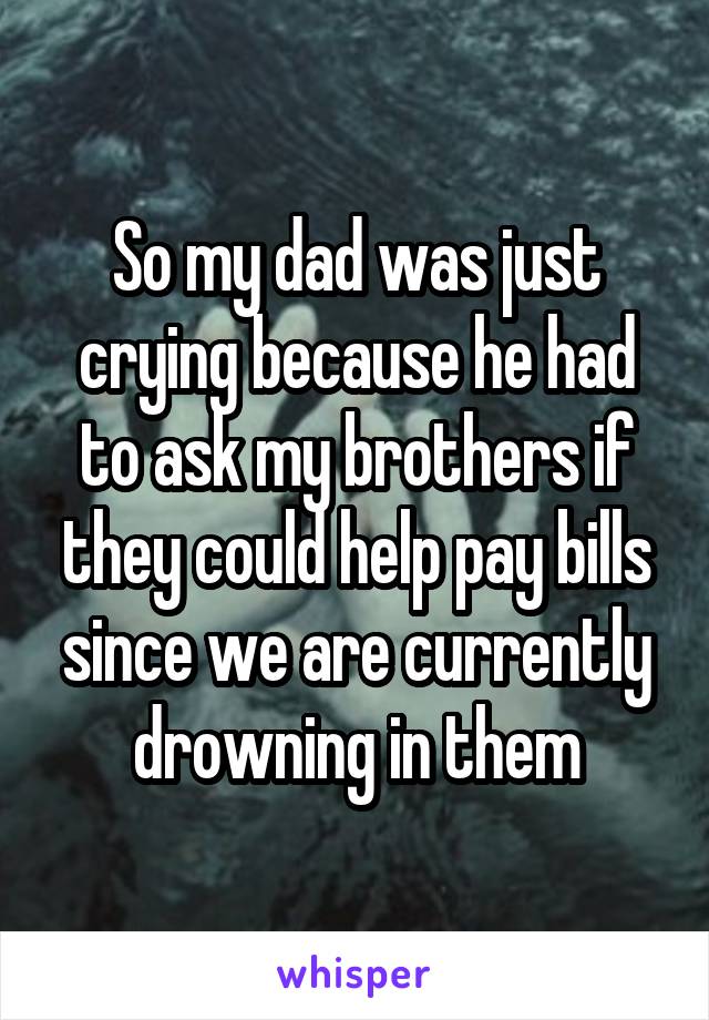 So my dad was just crying because he had to ask my brothers if they could help pay bills since we are currently drowning in them