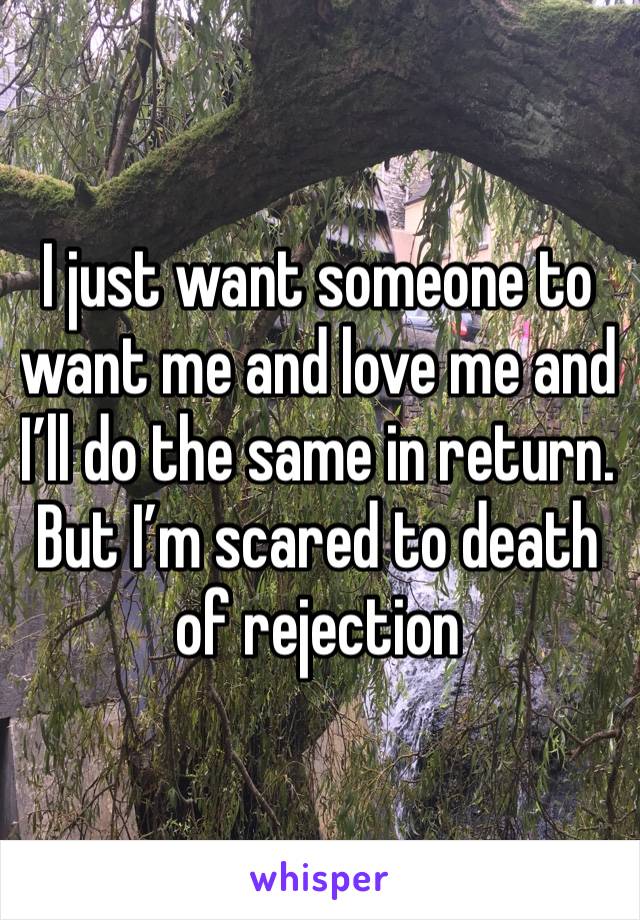 I just want someone to want me and love me and I’ll do the same in return. But I’m scared to death of rejection 