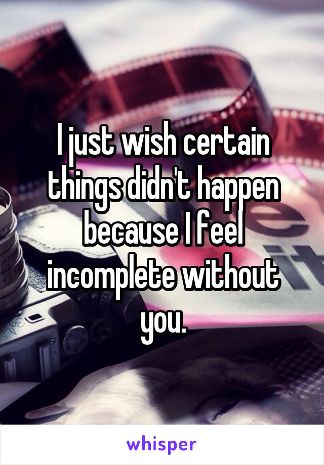 I just wish certain things didn't happen because I feel incomplete without you.
