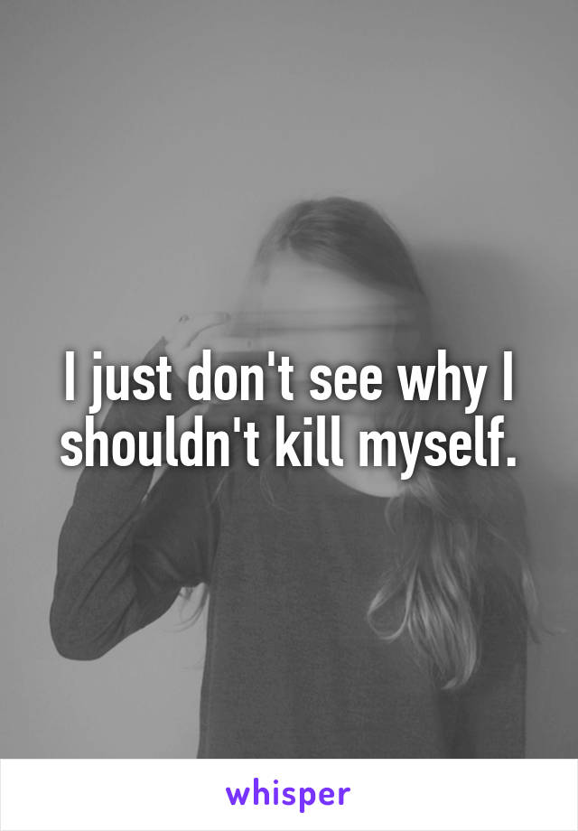 I just don't see why I shouldn't kill myself.
