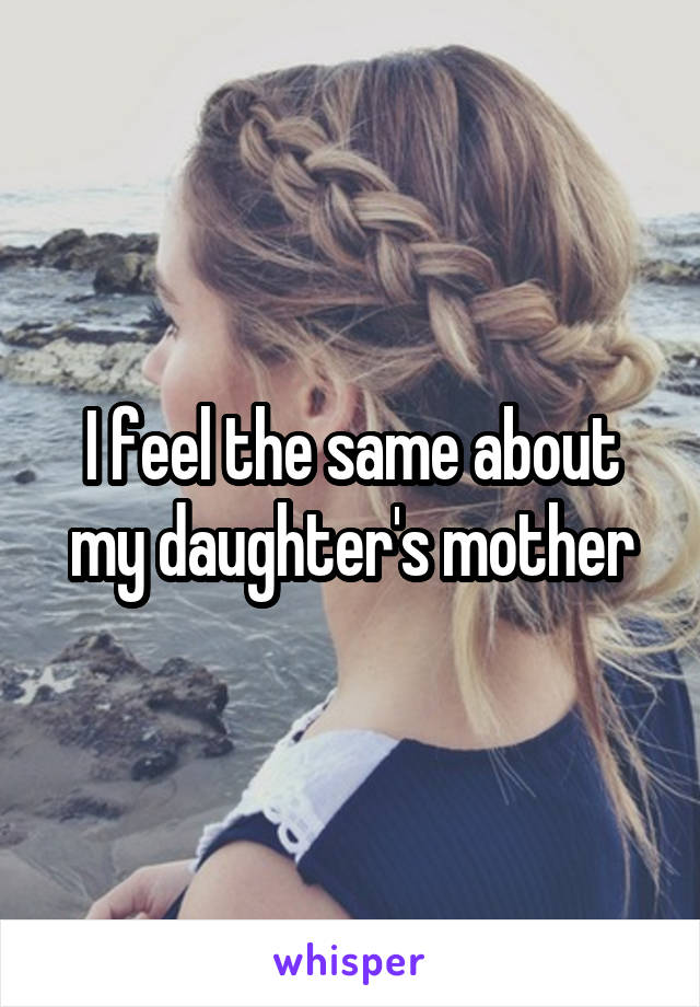 I feel the same about my daughter's mother