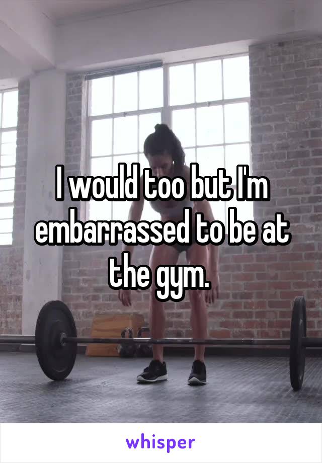 I would too but I'm embarrassed to be at the gym. 