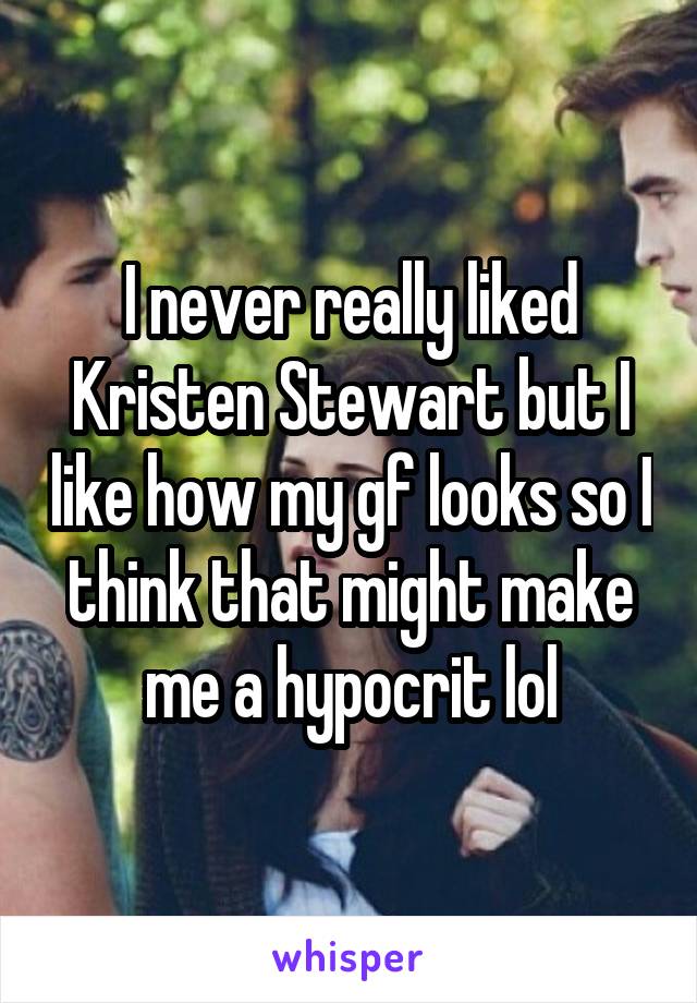 I never really liked Kristen Stewart but I like how my gf looks so I think that might make me a hypocrit lol