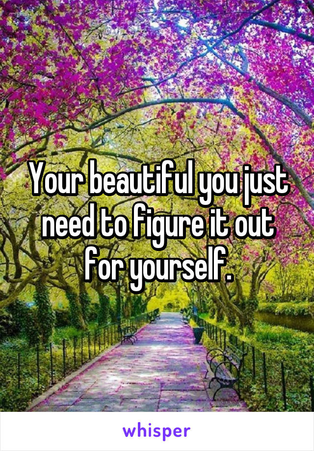 Your beautiful you just need to figure it out for yourself.