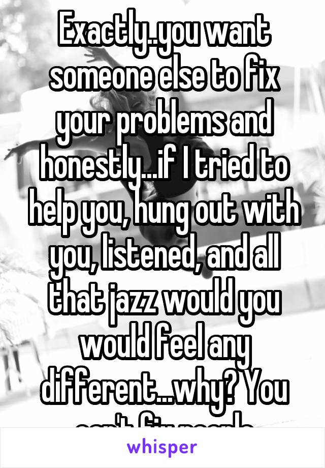 Exactly..you want someone else to fix your problems and honestly...if I tried to help you, hung out with you, listened, and all that jazz would you would feel any different...why? You can't fix people