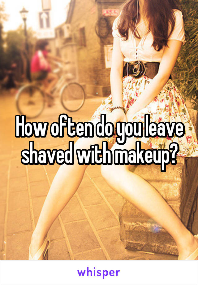 How often do you leave shaved with makeup?