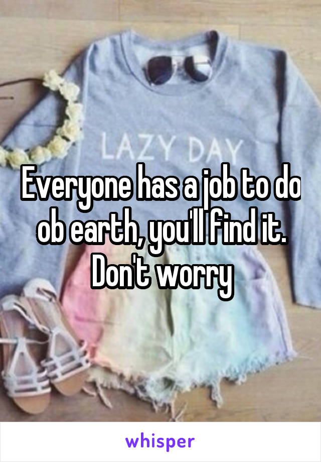 Everyone has a job to do ob earth, you'll find it. Don't worry