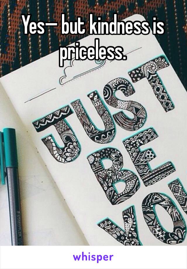 Yes— but kindness is priceless. 
