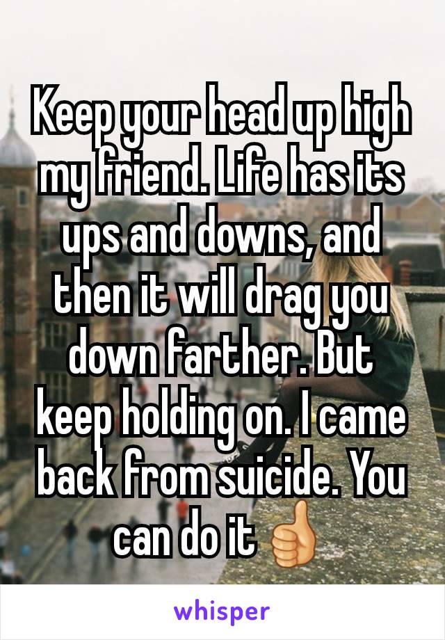 Keep your head up high my friend. Life has its ups and downs, and then it will drag you down farther. But keep holding on. I came back from suicide. You can do it👍