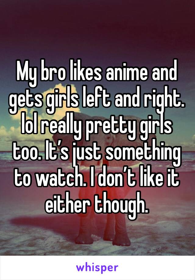 My bro likes anime and gets girls left and right. lol really pretty girls too. It’s just something to watch. I don’t like it either though. 