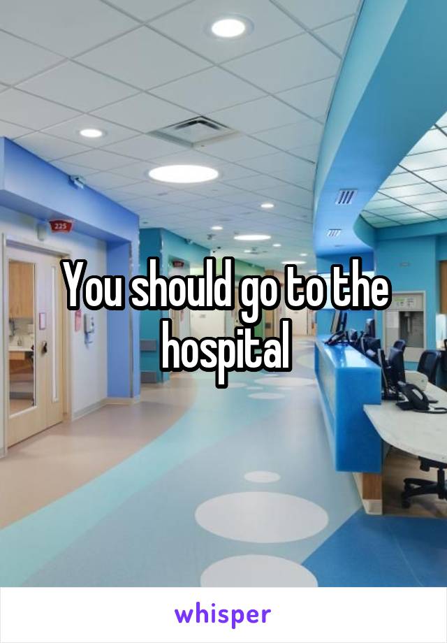 You should go to the hospital