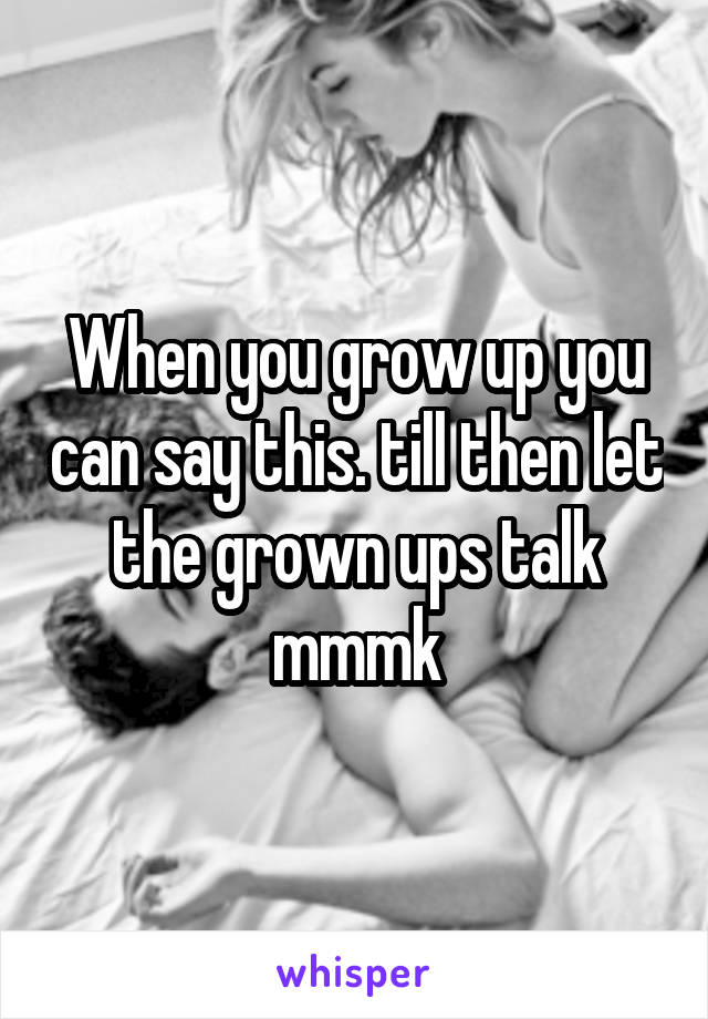 When you grow up you can say this. till then let the grown ups talk mmmk