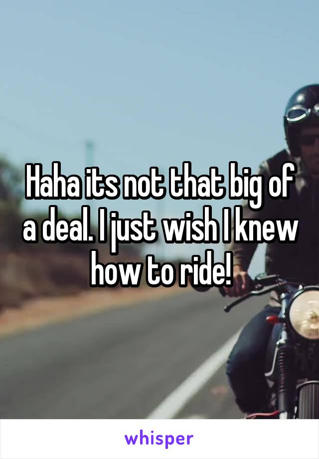 Haha its not that big of a deal. I just wish I knew how to ride!