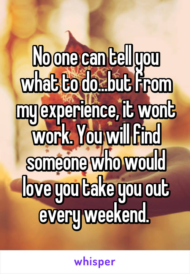 No one can tell you what to do...but from my experience, it wont work. You will find someone who would love you take you out every weekend. 