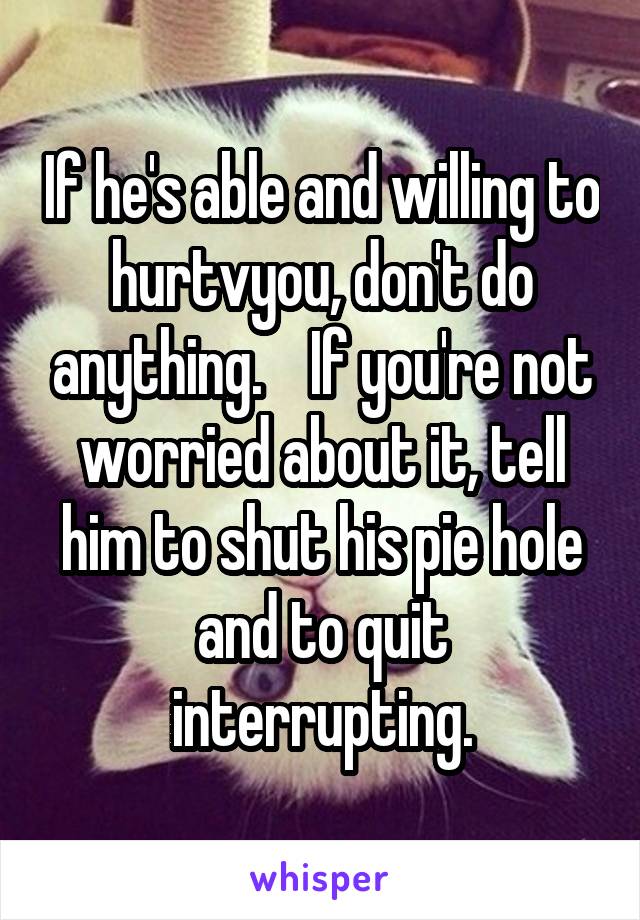 If he's able and willing to hurtvyou, don't do anything.    If you're not worried about it, tell him to shut his pie hole and to quit interrupting.