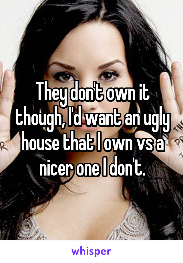 They don't own it though, I'd want an ugly house that I own vs a nicer one I don't.