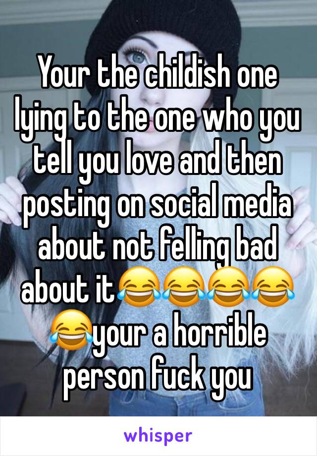 Your the childish one lying to the one who you tell you love and then posting on social media about not felling bad about it😂😂😂😂😂your a horrible person fuck you