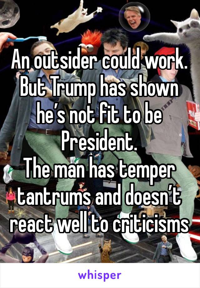 An outsider could work. But Trump has shown he’s not fit to be President. 
The man has temper tantrums and doesn’t react well to criticisms 