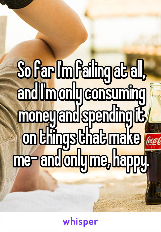 So far I'm failing at all, and I'm only consuming money and spending it on things that make me- and only me, happy.