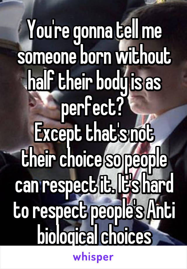 You're gonna tell me someone born without half their body is as perfect? 
Except that's not their choice so people can respect it. It's hard to respect people's Anti biological choices
