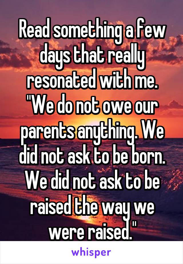 Read something a few days that really resonated with me. "We do not owe our parents anything. We did not ask to be born. We did not ask to be raised the way we were raised."