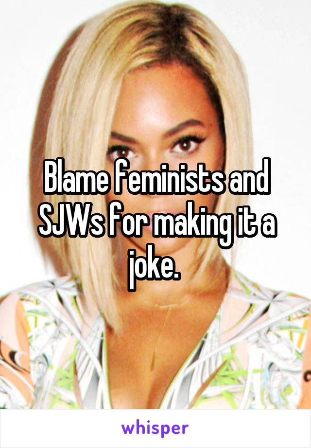 Blame feminists and SJWs for making it a joke. 