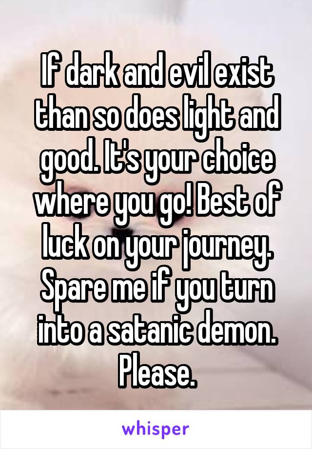 If dark and evil exist than so does light and good. It's your choice where you go! Best of luck on your journey. Spare me if you turn into a satanic demon. Please.