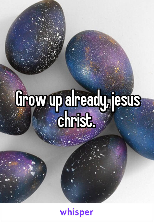 Grow up already, jesus christ. 