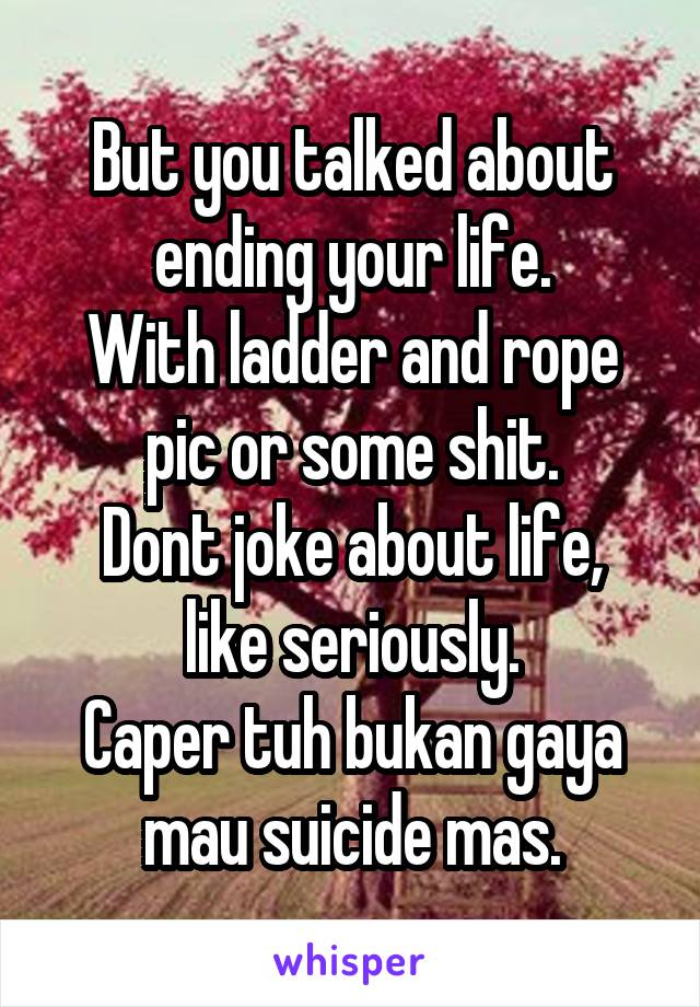 But you talked about ending your life.
With ladder and rope pic or some shit.
Dont joke about life, like seriously.
Caper tuh bukan gaya mau suicide mas.
