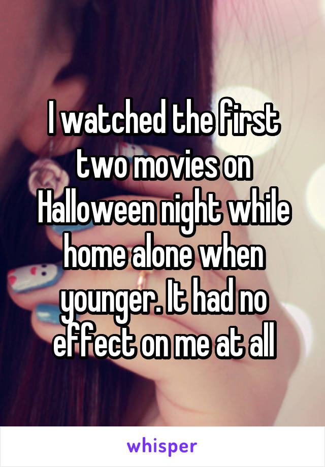I watched the first two movies on Halloween night while home alone when younger. It had no effect on me at all