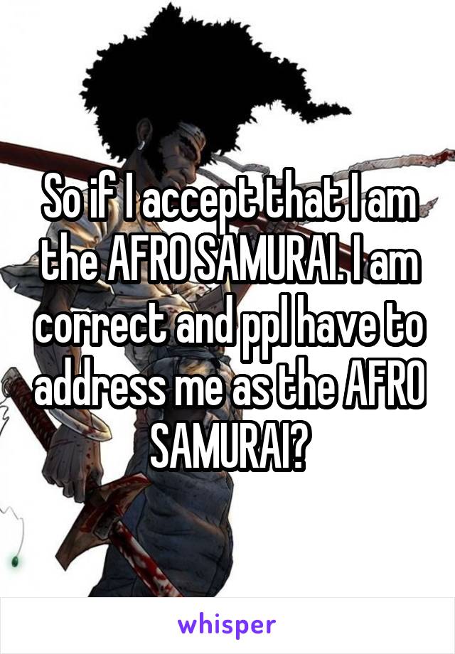So if I accept that I am the AFRO SAMURAI. I am correct and ppl have to address me as the AFRO SAMURAI?