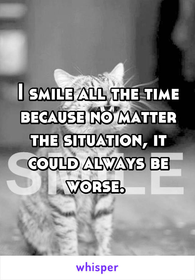 I smile all the time because no matter the situation, it could always be worse. 