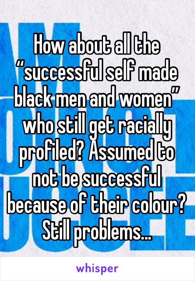 How about all the “successful self made black men and women” who still get racially profiled? Assumed to not be successful because of their colour? Still problems...