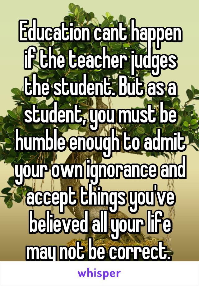 Education cant happen if the teacher judges the student. But as a student, you must be humble enough to admit your own ignorance and accept things you've believed all your life may not be correct. 
