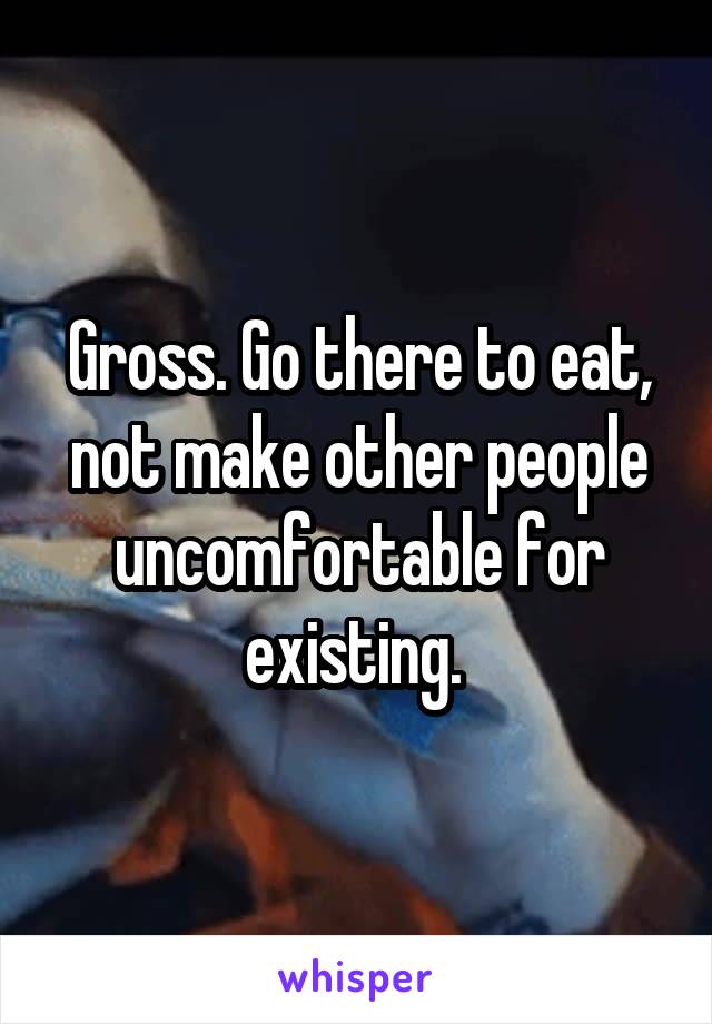 Gross. Go there to eat, not make other people uncomfortable for existing. 