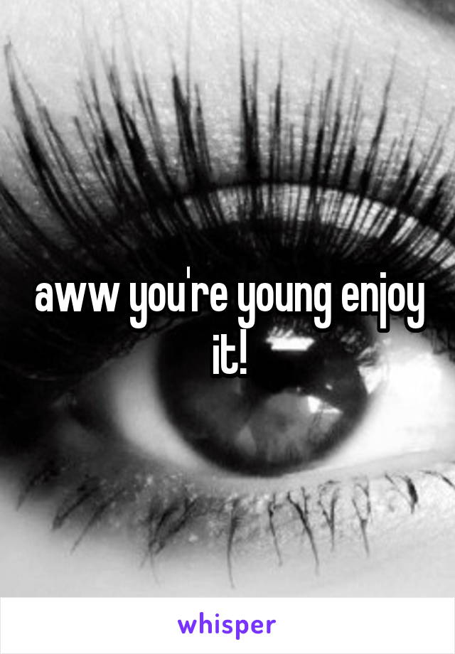 aww you're young enjoy it!