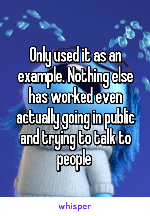 Only used it as an example. Nothing else has worked even actually going in public and trying to talk to people 
