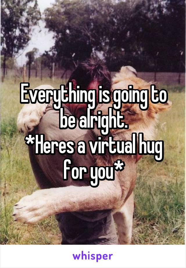 Everything is going to be alright.
*Heres a virtual hug for you*