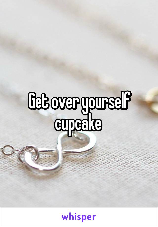 Get over yourself cupcake 