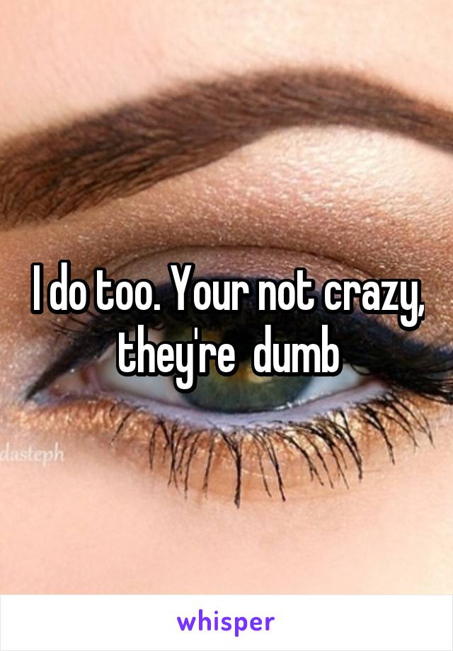 I do too. Your not crazy, they're  dumb