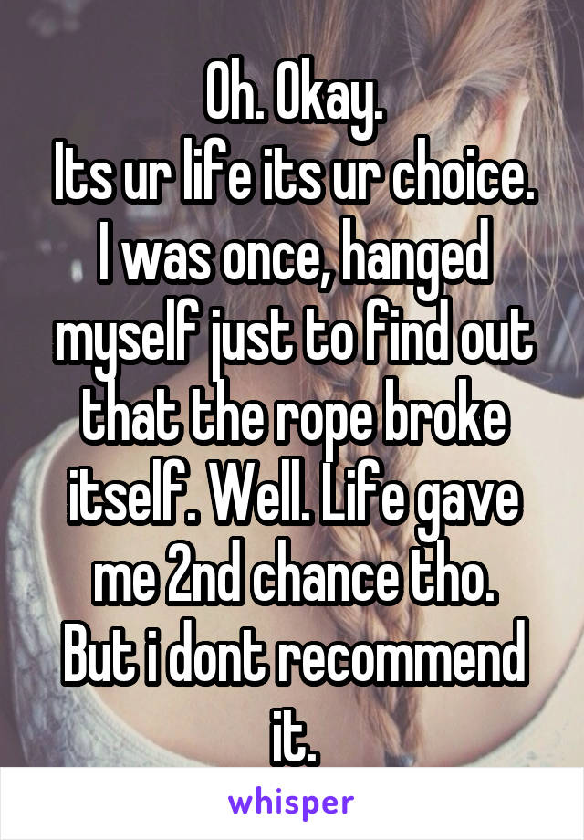 Oh. Okay.
Its ur life its ur choice.
I was once, hanged myself just to find out that the rope broke itself. Well. Life gave me 2nd chance tho.
But i dont recommend it.