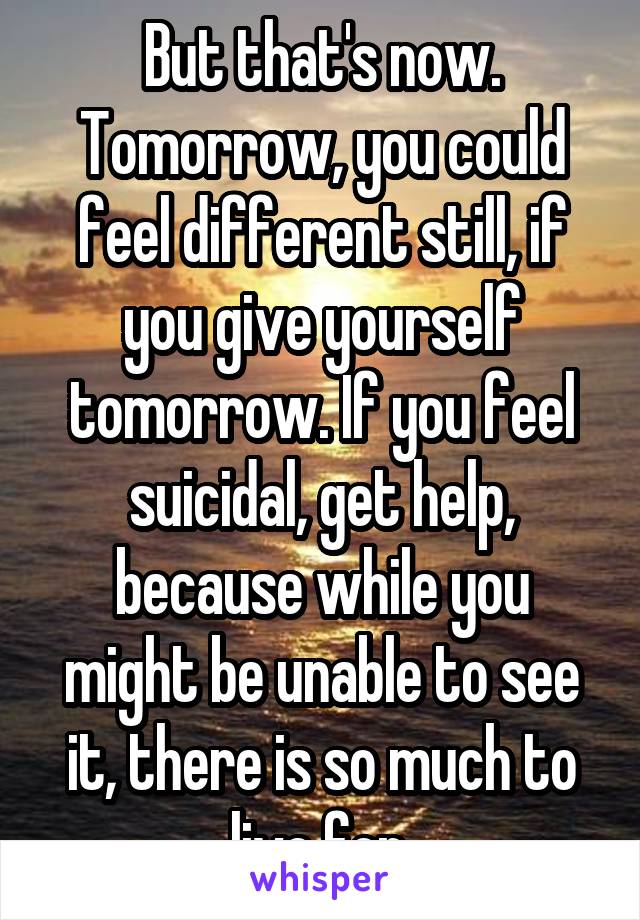 But that's now. Tomorrow, you could feel different still, if you give yourself tomorrow. If you feel suicidal, get help, because while you might be unable to see it, there is so much to live for.