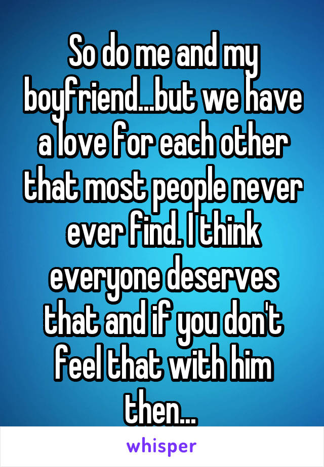 So do me and my boyfriend...but we have a love for each other that most people never ever find. I think everyone deserves that and if you don't feel that with him then... 