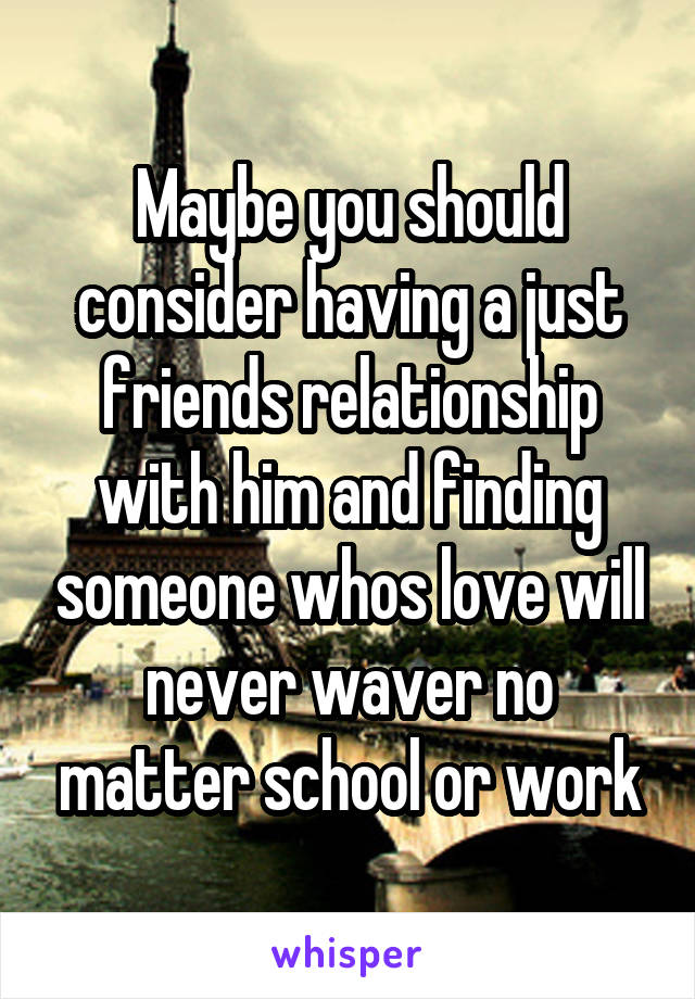 Maybe you should consider having a just friends relationship with him and finding someone whos love will never waver no matter school or work