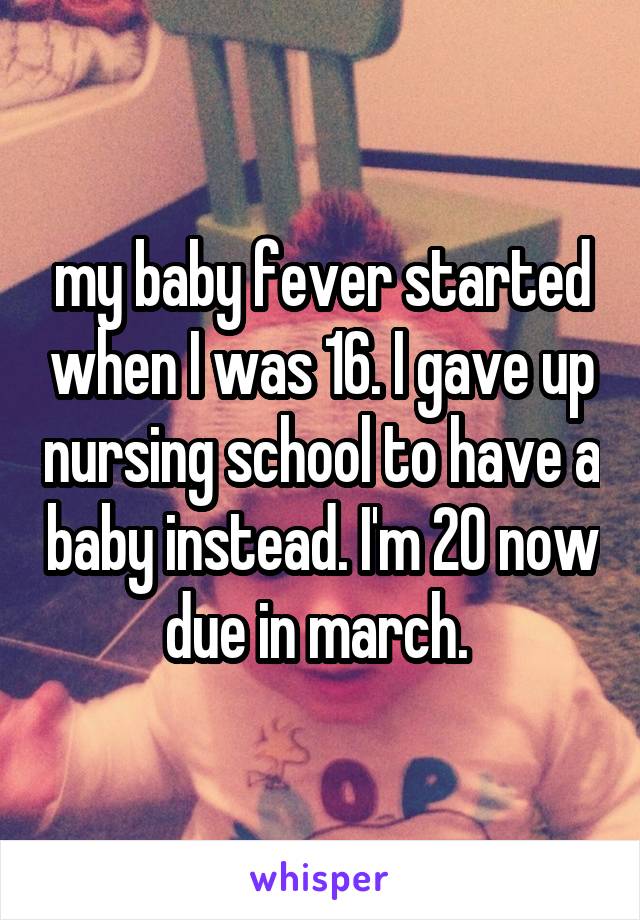 my baby fever started when I was 16. I gave up nursing school to have a baby instead. I'm 20 now due in march. 