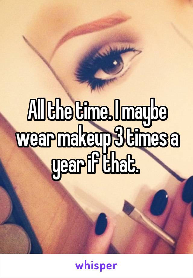 All the time. I maybe wear makeup 3 times a year if that. 